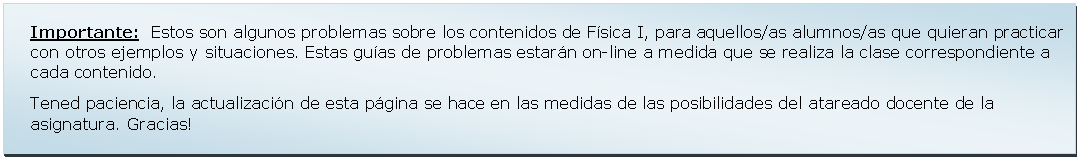 Text Box: Importante:  Estos son algunos problemas sobre los contenidos de Fsica I, para aquellos/as alumnos/as que quieran practicar con otros ejemplos y situaciones. Estas guas de problemas estarn on-line a medida que se realiza la clase correspondiente a cada contenido. Tened paciencia, la actualizacin de esta pgina se hace en las medidas de las posibilidades del atareado docente de la asignatura. Gracias!